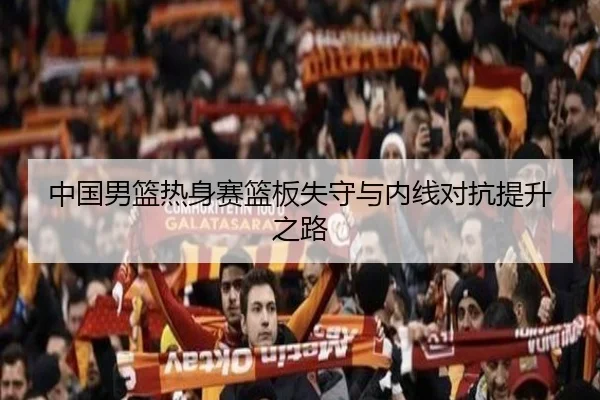 中国男篮热身赛篮板失守与内线对抗提升之路